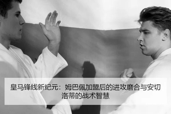 皇马锋线新纪元：姆巴佩加盟后的进攻磨合与安切洛蒂的战术智慧